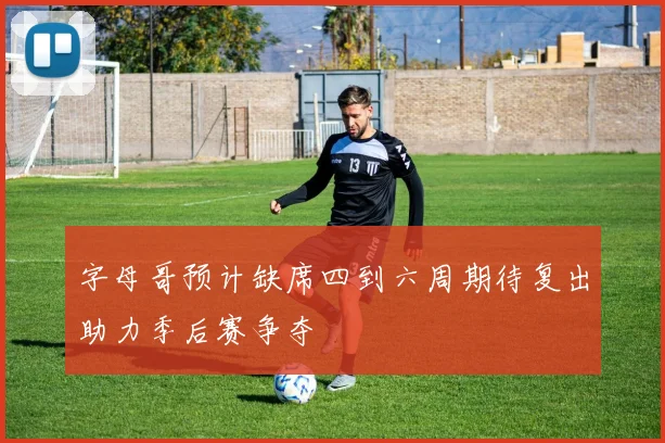 字母哥预计缺席四到六周期待复出助力季后赛争夺