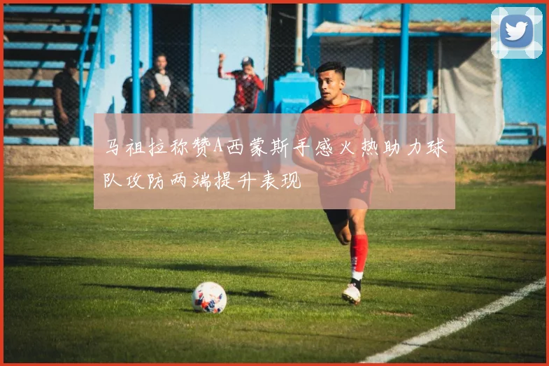 马祖拉称赞A西蒙斯手感火热助力球队攻防两端提升表现