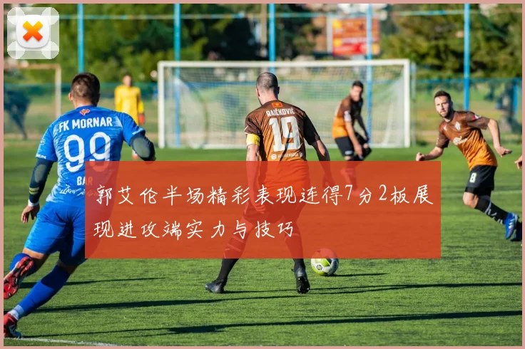 郭艾伦半场精彩表现连得7分2板展现进攻端实力与技巧