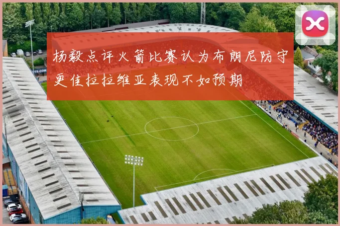 杨毅点评火箭比赛认为布朗尼防守更佳拉拉维亚表现不如预期