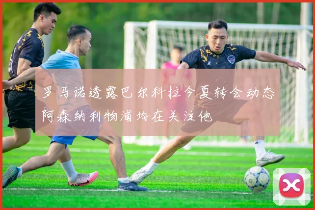 罗马诺透露巴尔科拉今夏转会动态阿森纳利物浦均在关注他