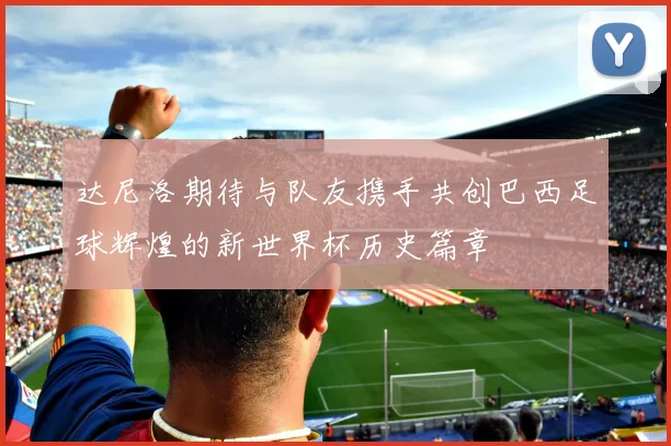 达尼洛期待与队友携手共创巴西足球辉煌的新世界杯历史篇章