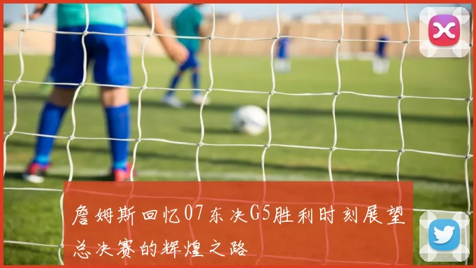 詹姆斯回忆07东决G5胜利时刻展望总决赛的辉煌之路