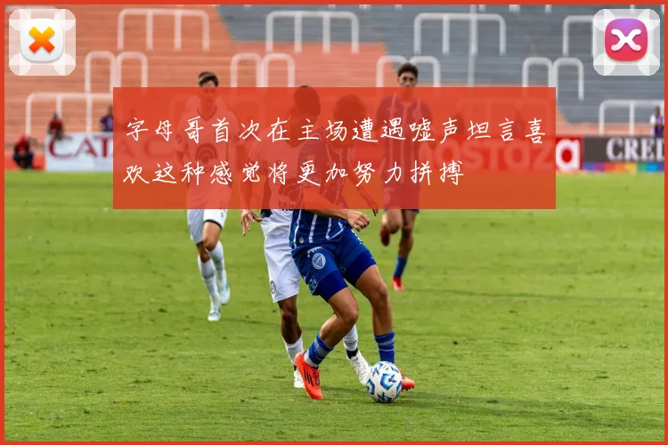 字母哥首次在主场遭遇嘘声坦言喜欢这种感觉将更加努力拼搏