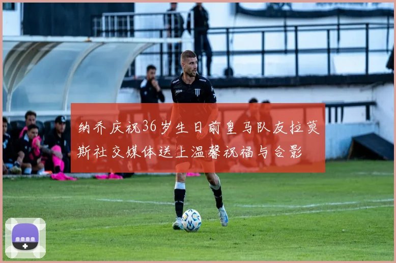 纳乔庆祝36岁生日前皇马队友拉莫斯社交媒体送上温馨祝福与合影