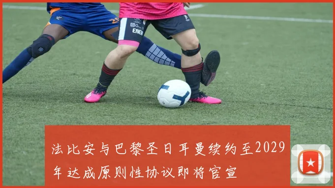 法比安与巴黎圣日耳曼续约至2029年达成原则性协议即将官宣