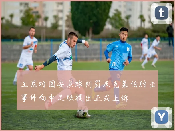 玉昆对国安点球判罚及克莱伯肘击事件向中足联提出正式上诉