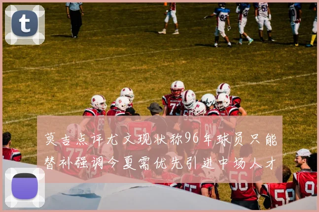 莫吉点评尤文现状称96年球员只能替补强调今夏需优先引进中场人才