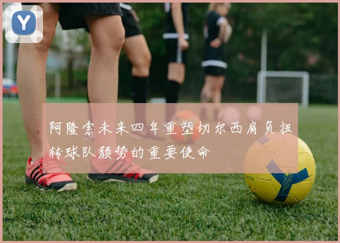 阿隆索未来四年重塑切尔西肩负扭转球队颓势的重要使命