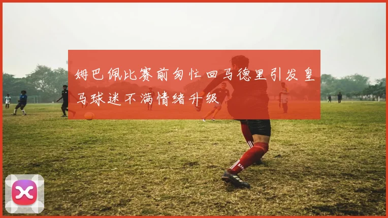 姆巴佩比赛前匆忙回马德里引发皇马球迷不满情绪升级