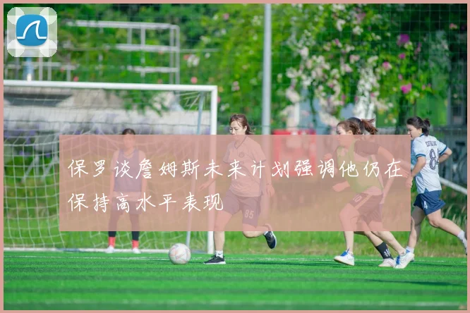 保罗谈詹姆斯未来计划强调他仍在保持高水平表现