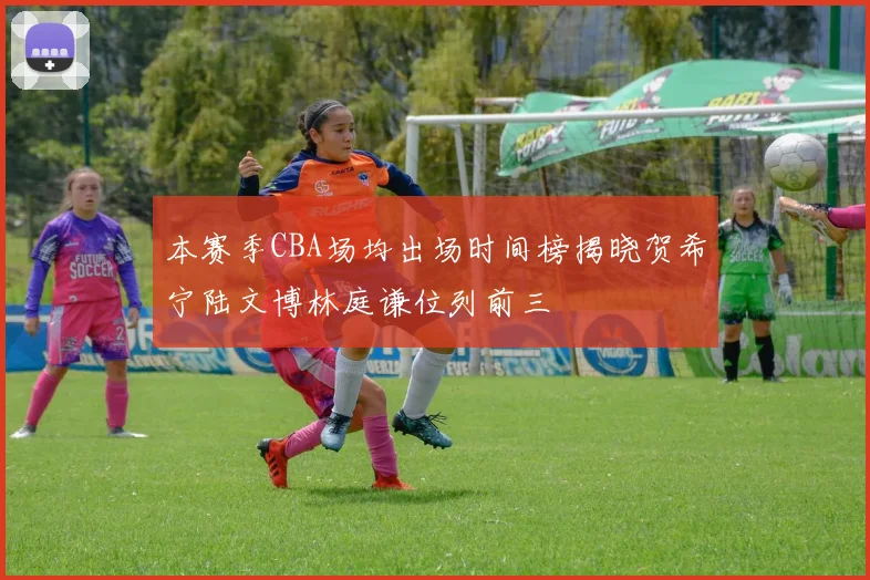 本赛季CBA场均出场时间榜揭晓贺希宁陆文博林庭谦位列前三